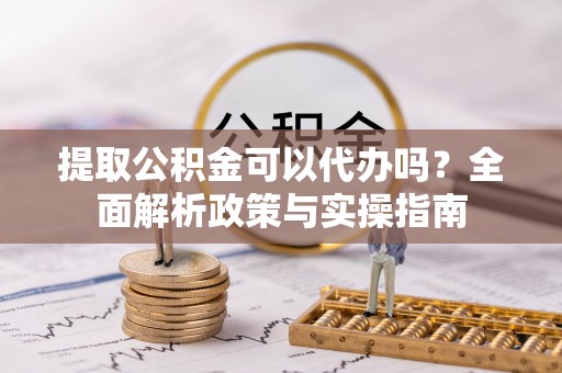 崇义提取公积金可以代办吗？全面解析政策与实操指南