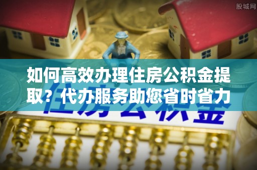 崇义如何高效办理住房公积金提取？代办服务助您省时省力