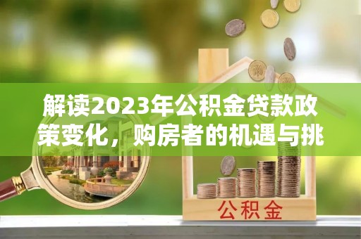 崇义解读2023年公积金贷款政策变化，购房者的机遇与挑战