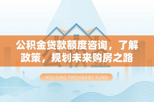 崇义公积金贷款额度咨询，了解政策，规划未来购房之路