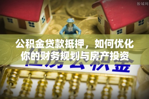崇义公积金贷款抵押，如何优化你的财务规划与房产投资