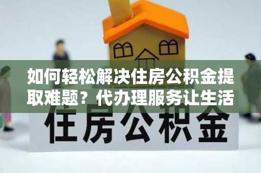 崇义如何轻松解决住房公积金提取难题？代办理服务让生活更简单