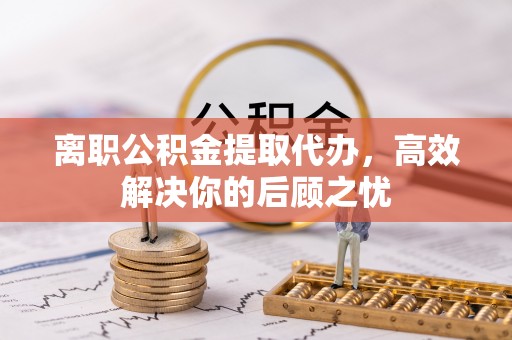 崇义离职公积金提取代办，高效解决你的后顾之忧