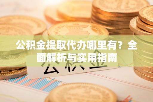 崇义公积金提取代办哪里有？全面解析与实用指南