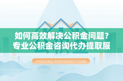 崇义如何高效解决公积金问题？专业公积金咨询代办提取服务来帮你