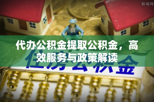 崇义代办公积金提取公积金，高效服务与政策解读