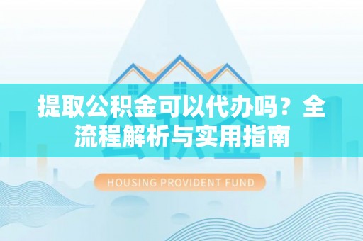 崇义提取公积金可以代办吗？全流程解析与实用指南