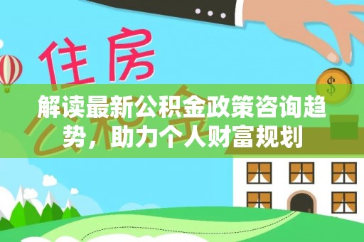 崇义解读最新公积金政策咨询趋势，助力个人财富规划
