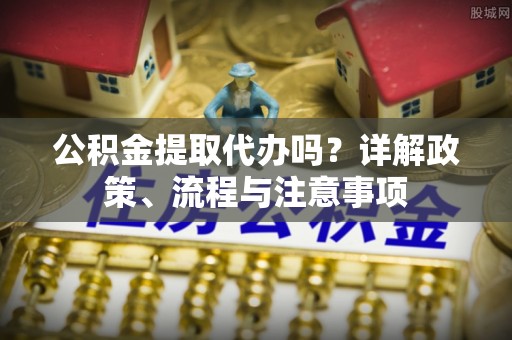崇义公积金提取代办吗？详解政策、流程与注意事项