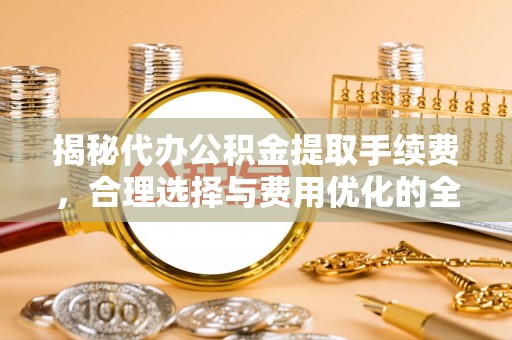 崇义揭秘代办公积金提取手续费，合理选择与费用优化的全面解析