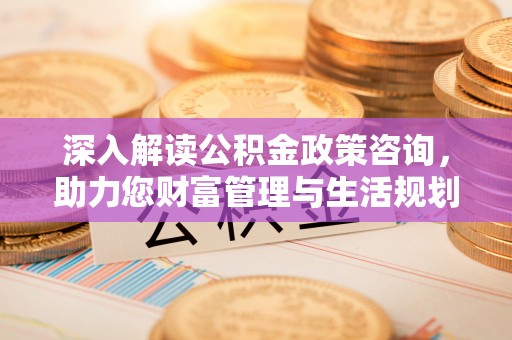崇义深入解读公积金政策咨询，助力您财富管理与生活规划