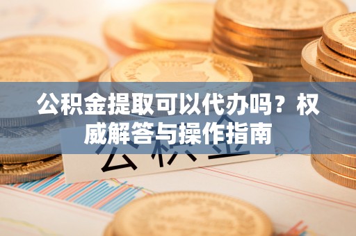 崇义公积金提取可以代办吗？权威解答与操作指南