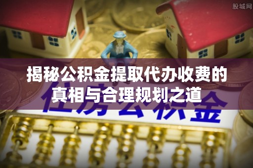 崇义揭秘公积金提取代办收费的真相与合理规划之道