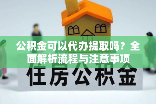 崇义公积金可以代办提取吗？全面解析流程与注意事项