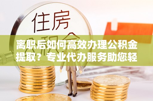 崇义离职后如何高效办理公积金提取？专业代办服务助您轻松搞定