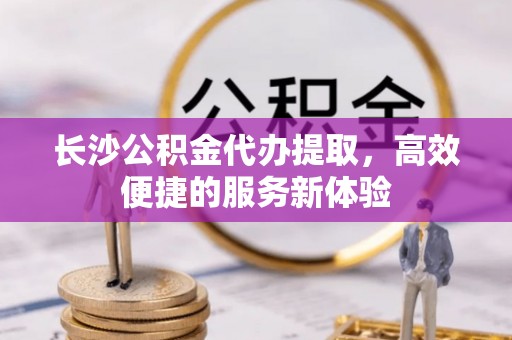 崇义长沙公积金代办提取，高效便捷的服务新体验