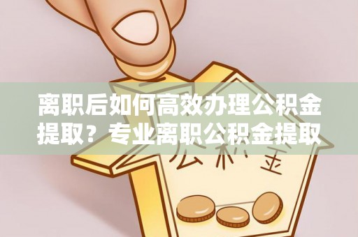 崇义离职后如何高效办理公积金提取？专业离职公积金提取代办服务指南