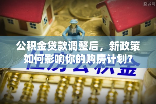 崇义公积金贷款调整后，新政策如何影响你的购房计划？