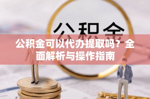 崇义公积金可以代办提取吗？全面解析与操作指南