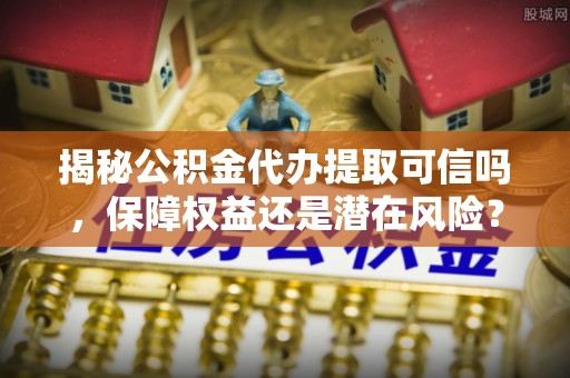 崇义揭秘公积金代办提取可信吗，保障权益还是潜在风险？