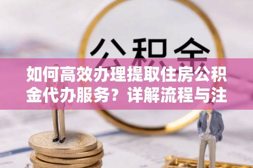 崇义如何高效办理提取住房公积金代办服务？详解流程与注意事项