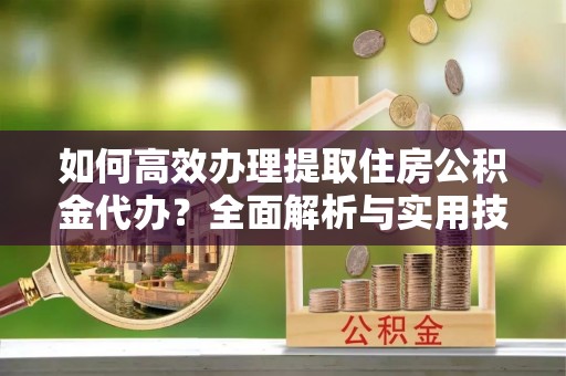 崇义如何高效办理提取住房公积金代办？全面解析与实用技巧