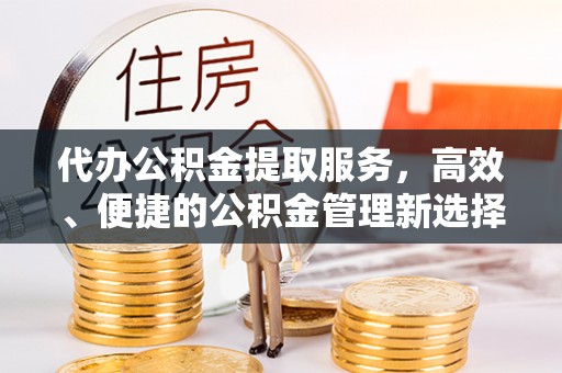 崇义代办公积金提取服务，高效、便捷的公积金管理新选择
