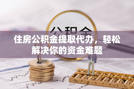 崇义住房公积金提取代办，轻松解决你的资金难题