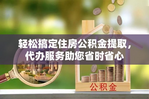 崇义轻松搞定住房公积金提取，代办服务助您省时省心