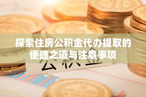 崇义探索住房公积金代办提取的便捷之道与注意事项