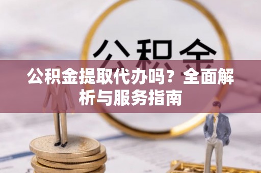 崇义公积金提取代办吗？全面解析与服务指南