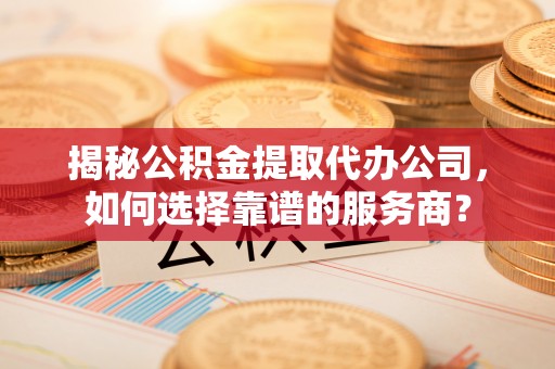崇义揭秘公积金提取代办公司，如何选择靠谱的服务商？