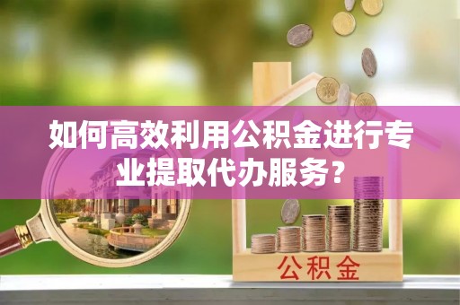 崇义如何高效利用公积金进行专业提取代办服务？