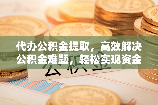 崇义代办公积金提取，高效解决公积金难题，轻松实现资金自由