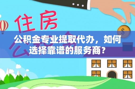 崇义公积金专业提取代办，如何选择靠谱的服务商？