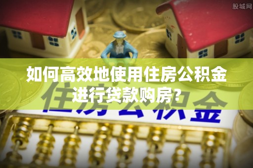 崇义如何高效地使用住房公积金进行贷款购房？