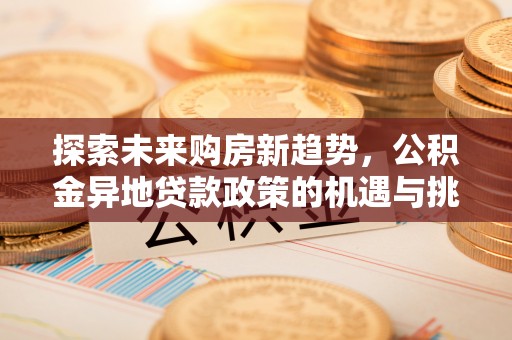 崇义探索未来购房新趋势，公积金异地贷款政策的机遇与挑战