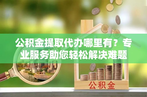 崇义公积金提取代办哪里有？专业服务助您轻松解决难题