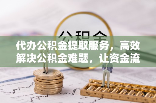 崇义代办公积金提取服务，高效解决公积金难题，让资金流动更灵活