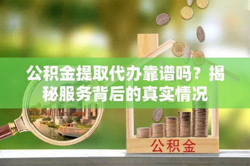 崇义公积金提取代办靠谱吗？揭秘服务背后的真实情况
